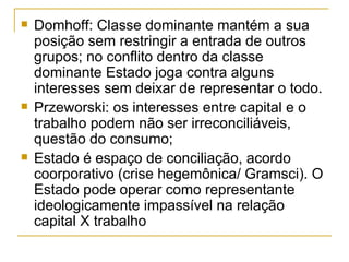 Domhoff: Classe dominante mantém a sua posição sem restringir a entrada de outros grupos; no conflito dentro da classe dominante Estado joga contra alguns interesses sem deixar de representar o todo. Przeworski: os interesses entre capital e o trabalho podem não ser irreconciliáveis, questão do consumo; Estado é espaço de conciliação, acordo coorporativo (crise hegemônica/ Gramsci). O Estado pode operar como representante ideologicamente impassível na relação capital X trabalho 