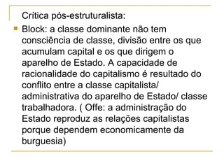 Crítica pós-estruturalista: Block: a classe dominante não tem consciência de classe, divisão entre os que acumulam capital e os que dirigem o aparelho de Estado. A capacidade de racionalidade do capitalismo é resultado do conflito entre a classe capitalista/ administrativa do aparelho de Estado/ classe trabalhadora. ( Offe: a administração do Estado reproduz as relações capitalistas porque dependem economicamente da burguesia)  
