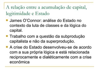 A relação entre a acumulação de capital, legitimidade e Estado James O’Connor: análise do Estado no contexto da luta de classes e da lógica do capital. Trabalho com a questão da subprodução capitalista e não da superprodução. A crise do Estado desenvolveu-se de acordo com a sua própria lógica e está relacionada reciprocamente e dialéticamente com a crise econômica 