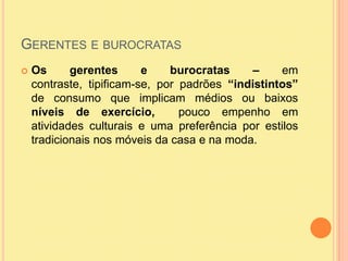 Gerentes e burocratasOs gerentes e burocratas – em contraste, tipificam-se, por padrões “indistintos” de consumo que implicam médios ou baixos  níveis de exercício,  pouco empenho em atividades culturais e uma preferência por estilos tradicionais nos móveis da casa e na moda. 