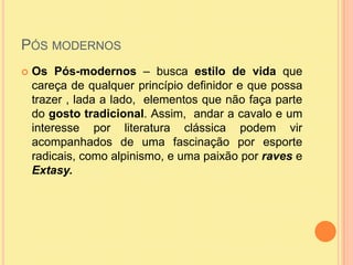 Pós modernosOs Pós-modernos – busca estilo de vida que careça de qualquer princípio definidor e que possa trazer , lada a lado,  elementos que não faça parte do gosto tradicional. Assim,  andar a cavalo e um interesse por literatura clássica podem vir acompanhados de uma fascinação por esporte radicais, como alpinismo, e uma paixão por raves e Extasy. 