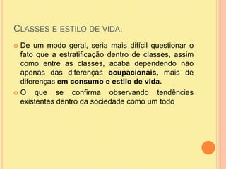 Classes e estilo de vida.De um modo geral, seria mais difícil questionar o fato que a estratificação dentro de classes, assim como entre as classes, acaba dependendo não apenas das diferenças ocupacionais, mais de diferenças em consumo e estilo de vida. O que se confirma observando tendências existentes dentro da sociedade como um todo 