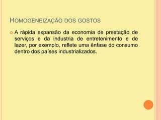 Homogeneização dos gostosA rápida expansão da economia de prestação de serviços e da industria de entretenimento e de lazer, por exemplo, reflete uma ênfase do consumo dentro dos países industrializados. 
