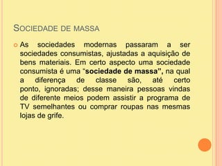 Sociedade de massaAs sociedades modernas passaram a ser sociedades consumistas, ajustadas a aquisição de bens materiais. Em certo aspecto uma sociedade consumista é uma “sociedade de massa”, na qual a diferença de classe são, até certo ponto, ignoradas; desse maneira pessoas vindas de diferente meios podem assistir a programa de TV semelhantes ou comprar roupas nas mesmas lojas de grife. 