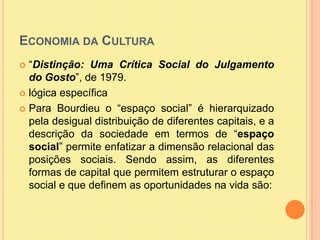 Economia da Cultura “Distinção: Uma Crítica Social do Julgamento do Gosto”, de 1979.lógica específicaPara Bourdieu o “espaço social” é hierarquizado pela desigual distribuição de diferentes capitais, e a descrição da sociedade em termos de “espaço social” permite enfatizar a dimensão relacional das posições sociais. Sendo assim, as diferentes formas de capital que permitem estruturar o espaço social e que definem as oportunidades na vida são: