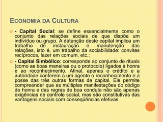 Economia da Cultura - Capital Social: se define essencialmente como o conjunto das relações sociais de que dispõe um indivíduo ou grupo. A detenção deste capital implica um trabalho de instauração e manutenção das relações, isto é, um trabalho da sociabilidade: convites recíprocos, lazer em comum, etc.;- Capital Simbólico: corresponde ao conjunto de rituais (como as boas maneiras ou o protocolo) ligados à honra e ao reconhecimento. Afinal, apenas o crédito e a autoridade conferem a um agente o reconhecimento e a posse das três outras formas de capital. Ele permite compreender que as múltiplas manifestações do código de honra e das regras de boa conduta não são apenas exigências de controle social, mas são constitutivas das vantagens sociais com conseqüências efetivas.