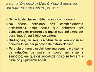 o livro “Distinção: Uma Crítica Social do Julgamento do Gosto”, de 1979. Situação da classe média no mundo moderno.No nosso cotidiano nós constantemente escolhemos entre aquilo que achamos ser esteticamente prazeroso e aquilo que achamos ser pura “moda”, ou é feio, ou cafona!Distinções, ou seja, escolhas feitas em oposição àquelas feitas por pessoas de outras classes.Para ele o mundo social funciona como um sistema de relações de poder e como um sistema simbólico, em que distinções de gosto se tornam a base do julgamento social.