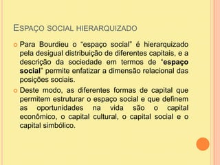 Espaço social hierarquizadoPara Bourdieu o “espaço social” é hierarquizado pela desigual distribuição de diferentes capitais, e a descrição da sociedade em termos de “espaço social” permite enfatizar a dimensão relacional das posições sociais.Deste modo, as diferentes formas de capital que permitem estruturar o espaço social e que definem as oportunidades na vida são o capital econômico, o capital cultural, o capital social e o capital simbólico.