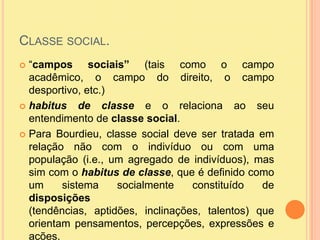 Classe social.“campos sociais” (tais como o campo acadêmico, o campo do direito, o campo desportivo, etc.)habitus de classe e o relaciona ao seu entendimento de classe social.Para Bourdieu, classe social deve ser tratada em relação não com o indivíduo ou com uma população (i.e., um agregado de indivíduos), mas sim com o habitus de classe, que é definido como um sistema socialmente constituído de disposições (tendências, aptidões, inclinações, talentos) que orientam pensamentos, percepções, expressões e ações.