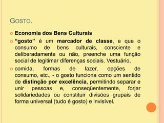 Gosto.Economia dos Bens Culturais“gosto” é um marcador de classe, e que o consumo de bens culturais, consciente e deliberadamente ou não, preenche uma função social de legitimar diferenças sociais. Vestuário,comida, formas de lazer, opções de consumo, etc., - o gosto funciona como um sentido de distinção por excelência, permitindo separar e unir pessoas e, conseqüentemente, forjar solidariedades ou constituir divisões grupais de forma universal (tudo é gosto) e invisível.