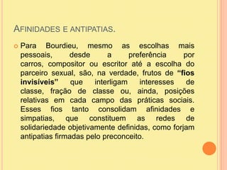 Afinidades e antipatias.Para Bourdieu, mesmo as escolhas mais pessoais, desde a preferência por carros, compositor ou escritor até a escolha do parceiro sexual, são, na verdade, frutos de “fios invisíveis” que interligam interesses de classe, fração de classe ou, ainda, posições relativas em cada campo das práticas sociais. Esses fios tanto consolidam afinidades e simpatias, que constituem as redes de solidariedade objetivamente definidas, como forjam antipatias firmadas pelo preconceito.
