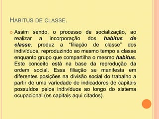 Habitus de classe.Assim sendo, o processo de socialização, ao realizar a incorporação dos habitus de classe, produz a “filiação de classe” dos indivíduos, reproduzindo ao mesmo tempo a classe enquanto grupo que compartilha o mesmo habitus. Este conceito está na base da reprodução da ordem social. Essa filiação se manifesta em diferentes posições na divisão social do trabalho a partir de uma variedade de indicadores de capitais possuídos pelos indivíduos ao longo do sistema ocupacional (os capitais aqui citados). 