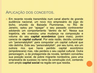 Aplicação dos conceitos.Em recente novela transmitida num canal aberto de grande audiência nacional, um novo rico empresário do jogo do bicho, oriundo da Baixada Fluminense, no Rio de Janeiro, optou por “apagar” o seu passado contraventor adotando um comportamento “dentro da lei”. Nessa sua trajetória, ele vivenciou uma mudança na composição e volume do seu capital econômico (para mais), porém carecia de capital cultural. Por esta razão, decidiu contratar um “personalstylish” para conquistar um capital cultural que não detinha. Este seu “personalstylish”, por seu turno, era um outrora rico que havia perdido capital econômico (empobrecera) mas, não perdera o seu capital cultural. Outra personagem, a da protagonista da novela, também converteu sua posição social, de pobre migrante nordestina, para uma empresária de sucesso no ramo da construção civil, contando com amplo capital social na região em que residia.