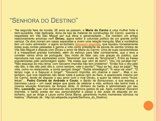 “Senhora do Destino” “Na segunda fase da novela, 26 anos se passam, e Maria do Carmo é uma mulher forte e bem-sucedida, mãe dedicada, dona da loja de material de construções Do Carmo, querida e respeitada em Vila São Miguel por sua ética e generosidade… Ela mantém um antigo relacionamento amoroso com Dirceu, agora editor e colunista político de um grande jornal carioca. Os dois moram em casas separadas e vivem uma relação tranquila. Mas a nordestina tem um outro admirador: o agora ex-bicheiro Giovanni Improtta, que liquidou honestamente todas suas contas passadas e ganha a vida como presidente da escola de samba Unidos de Vila São Miguel e disputa com Dirceu o amor de Maria do Carmo. Uma de suas características é a inseparável gravata borboleta, além do esforço para falar corretamente, que o leva a cometer vários erros de português. Seu modo de falar caiu nas graças do público, que reproduzia nas ruas expressões como “felomenal” (ao invés de “fenomenal”). Entre as frases popularizadas pelo personagem estão: "Há malas que vêm de trem!"; "Vou me pirulitar-me"; "Não esqueça do meu lema: com Giovanni Improtta não tem problema"; "Então fica o dito pelo não dito, o não dito pelo dito e, como sempre, vale o escrito"; "Aqui se faz, aqui se paga"; "Na vida, como no restaurante, a conta sempre chega"; "Saída istrastégica"; "A vaca vai voar!", "O tempo ruge, e a Sapucaí é longa!", "Giovanni Improtta, em charme e osso"… Mas o ex-bicheiro, que vive repetindo não dever nada à polícia nem ao fisco, é apaixonado mesmo por Do Carmo, tendo de disputar o seu amor com o rival Dirceu, a quem se refere como "troca-letras"… Pedro Correia de Andrade e Couto, o Barão de Bonsucesso, e sua esposa, a baronesa Laura – um casal alegre que gosta de celebrar a vida, embora não tenha mais a mesma situação financeira de tempos atrás. O dinheiro do barão é administrado por seu filho, Leonardo, que vive reclamando dos excêntricos gastos do pai. Após conhecer Giovanni Improtta, o barão aceita ser seu personalstylist e passa a dar aulas de etiqueta ao ex-bicheiro, que se dirige a Laura como Dona Baroa, garantindo muitos momentos cômicos na história.” (Retirado de : http://pt.wikipedia.org/wiki/Senhora_do_Destino)
