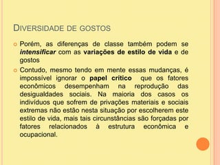 Diversidade de gostosPorém, as diferenças de classe também podem se intensificar com as variações de estilo de vida e de gostosContudo, mesmo tendo em mente essas mudanças, é impossível ignorar o papel crítico  que os fatores econômicos desempenham na reprodução das desigualdades sociais. Na maioria dos casos os indivíduos que sofrem de privações materiais e sociais extremas não estão nesta situação por escolherem este estilo de vida, mais tais circunstâncias são forçadas por fatores relacionados à estrutura econômica e ocupacional.
