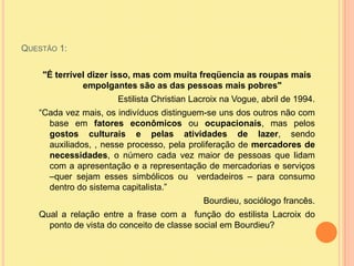 Questão 1:"É terrível dizer isso, mas com muita freqüencia as roupas mais empolgantes são as das pessoas mais pobres"Estilista Christian Lacroix na Vogue, abril de 1994.“Cada vez mais, os indivíduos distinguem-se uns dos outros não com base em fatores econômicos ou ocupacionais, mas pelos gostos culturais e pelas atividades de lazer, sendo auxiliados, , nesse processo, pela proliferação de mercadores de necessidades, o número cada vez maior de pessoas que lidam com a apresentação e a representação de mercadorias e serviços –quer sejam esses simbólicos ou  verdadeiros – para consumo dentro do sistema capitalista.” Bourdieu, sociólogo francês.Qual a relação entre a frase com a  função do estilista Lacroix do ponto de vista do conceito de classe social em Bourdieu?