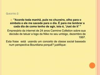 Questão 2:"Acordo toda manhã, pulo no chuveiro, olho para o símbolo e ele me sacode para o dia. É para me lembrar a cada dia de como tenho de agir, isto é, 'Just do it' ”Empresário da internet de 24 anos Carmine Colletion sobre sua decisão de tatuar a logo da Nike no seu umbigo, dezembro de 1997.Esta frase  está  usando um conceito de classe social baseado num perspectiva Bourdiana porquê? justifique: