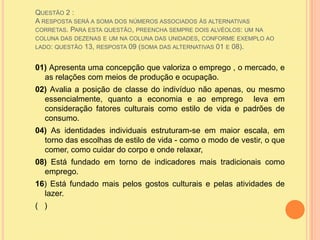 Questão 2 : A resposta será a soma dos números associados às alternativas corretas. Para esta questão, preencha sempre dois alvéolos: um na coluna das dezenas e um na coluna das unidades, conforme exemplo ao lado: questão 13, resposta 09 (soma das alternativas 01 e 08).01) Apresenta uma concepção que valoriza o emprego , o mercado, e as relações com meios de produção e ocupação.02) Avalia a posição de classe do indivíduo não apenas, ou mesmo essencialmente, quanto a economia e ao emprego  leva em consideração fatores culturais como estilo de vida e padrões de consumo.04) As identidades individuais estruturam-se em maior escala, em torno das escolhas de estilo de vida - como o modo de vestir, o que comer, como cuidar do corpo e onde relaxar, 08) Está fundado em torno de indicadores mais tradicionais como emprego.16) Está fundado mais pelos gostos culturais e pelas atividades de lazer.(   )