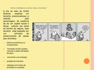 Capital econômico ou capital social e cultural?A tira ao lado de André Dhamer, explicita um lamento, preconceituoso, proferido pelo personagem, de ausência de de um capital social e talvez  cultural, por parte da família de negros, este lamento  está baseado em um  princípio de pertencimento de classe que reivindica :fatores econômicos ou ocupacionais. formação social e gostos culturais e pelas atividades de lazer. economia e ao empregoposição de mercado relações com meios de produção e ocupação   
