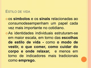 Estilo de vidaos símbolos e os sinais relacionadas ao consumodesempenham um papel cada vez mais importante no cotidiano. As identidades individuais estruturam-se em maior escala, em torno das escolhas de estilo de vida - como o modo de vestir, o que comer, como cuidar do corpo e onde relaxar,  e menos em torno de indicadores mais tradicionais como emprego.