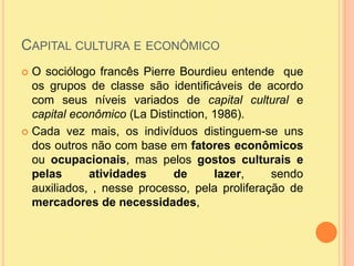 Capital cultura e econômicoO sociólogo francês Pierre Bourdieu entende  que os grupos de classe são identificáveis de acordo com seus níveis variados de capital cultural e capital econômico (La Distinction, 1986).Cada vez mais, os indivíduos distinguem-se uns dos outros não com base em fatores econômicos ou ocupacionais, mas pelos gostos culturais e pelas atividades de lazer, sendo auxiliados, , nesse processo, pela proliferação de mercadores de necessidades, 