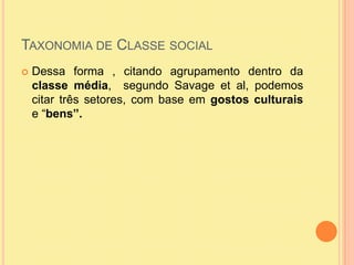 Taxonomia de Classe socialDessa forma , citando agrupamento dentro da classe média,  segundo Savage et al, podemos citar três setores, com base em gostos culturais  e “bens”.