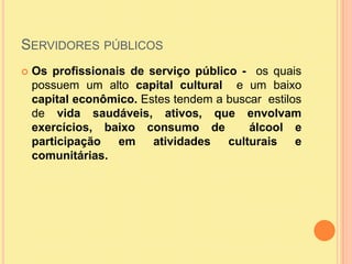 Servidores públicosOs profissionais de serviço público -  os quais possuem um alto capital cultural  e um baixo  capital econômico. Estes tendem a buscar  estilos de vida saudáveis, ativos, que envolvam exercícios, baixo consumo de  álcool e participação em atividades culturais e comunitárias. 