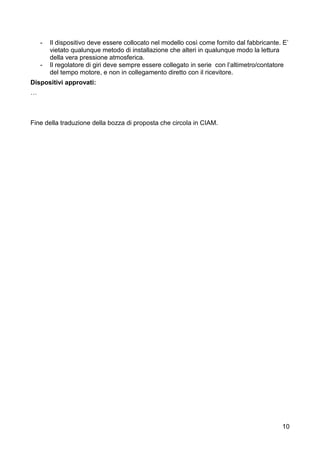 -   Il dispositivo deve essere collocato nel modello così come fornito dal fabbricante. E’
        vietato qualunque metodo di installazione che alteri in qualunque modo la lettura
        della vera pressione atmosferica.
    -   Il regolatore di giri deve sempre essere collegato in serie con l’altimetro/contatore
        del tempo motore, e non in collegamento diretto con il ricevitore.
Dispositivi approvati:
…



Fine della traduzione della bozza di proposta che circola in CIAM.




                                                                                           10
 