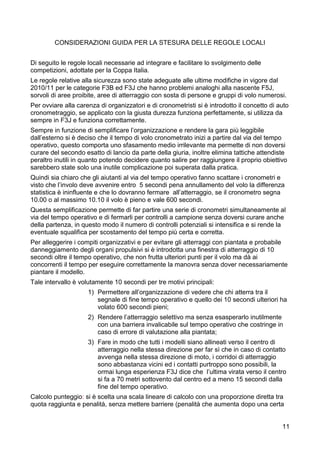 CONSIDERAZIONI GUIDA PER LA STESURA DELLE REGOLE LOCALI


Di seguito le regole locali necessarie ad integrare e facilitare lo svolgimento delle
competizioni, adottate per la Coppa Italia.
Le regole relative alla sicurezza sono state adeguate alle ultime modifiche in vigore dal
2010/11 per le categorie F3B ed F3J che hanno problemi analoghi alla nascente F5J,
sorvoli di aree proibite, aree di atterraggio con sosta di persone e gruppi di volo numerosi.
Per ovviare alla carenza di organizzatori e di cronometristi si è introdotto il concetto di auto
cronometraggio, se applicato con la giusta durezza funziona perfettamente, si utilizza da
sempre in F3J e funziona correttamente.
Sempre in funzione di semplificare l’organizzazione e rendere la gara più leggibile
dall’esterno si è deciso che il tempo di volo cronometrato inizi a partire dal via del tempo
operativo, questo comporta uno sfasamento medio irrilevante ma permette di non doversi
curare del secondo esatto di lancio da parte della giuria, inoltre elimina tattiche attendiste
peraltro inutili in quanto potendo decidere quanto salire per raggiungere il proprio obiettivo
sarebbero state solo una inutile complicazione poi superata dalla pratica.
Quindi sia chiaro che gli aiutanti al via del tempo operativo fanno scattare i cronometri e
visto che l’involo deve avvenire entro 5 secondi pena annullamento del volo la differenza
statistica è ininfluente e che lo dovranno fermare all’atterraggio, se il cronometro segna
10.00 o al massimo 10.10 il volo è pieno e vale 600 secondi.
Questa semplificazione permette di far partire una serie di cronometri simultaneamente al
via del tempo operativo e di fermarli per controlli a campione senza doversi curare anche
della partenza, in questo modo il numero di controlli potenziali si intensifica e si rende la
eventuale squalifica per scostamento del tempo più certa e corretta.
Per alleggerire i compiti organizzativi e per evitare gli atterraggi con piantata e probabile
danneggiamento degli organi propulsivi si è introdotta una finestra di atterraggio di 10
secondi oltre il tempo operativo, che non frutta ulteriori punti per il volo ma dà ai
concorrenti il tempo per eseguire correttamente la manovra senza dover necessariamente
piantare il modello.
Tale intervallo è volutamente 10 secondi per tre motivi principali:
                     1) Permettere all’organizzazione di vedere che chi atterra tra il
                        segnale di fine tempo operativo e quello dei 10 secondi ulteriori ha
                        volato 600 secondi pieni;
                     2) Rendere l’atterraggio selettivo ma senza esasperarlo inutilmente
                        con una barriera invalicabile sul tempo operativo che costringe in
                        caso di errore di valutazione alla piantata;
                     3) Fare in modo che tutti i modelli siano allineati verso il centro di
                        atterraggio nella stessa direzione per far sì che in caso di contatto
                        avvenga nella stessa direzione di moto, i corridoi di atterraggio
                        sono abbastanza vicini ed i contatti purtroppo sono possibili, la
                        ormai lunga esperienza F3J dice che l’ultima virata verso il centro
                        si fa a 70 metri sottovento dal centro ed a meno 15 secondi dalla
                        fine del tempo operativo.
Calcolo punteggio: si è scelta una scala lineare di calcolo con una proporzione diretta tra
quota raggiunta e penalità, senza mettere barriere (penalità che aumenta dopo una certa


                                                                                             11
 