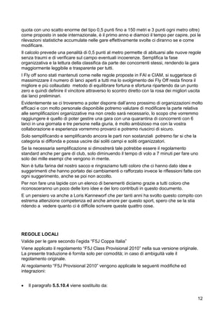 quota con uno scatto enorme del tipo 0,5 punti fino a 150 metri e 3 punti ogni metro oltre)
come proposto in sede internazionale, è il primo anno e diamoci il tempo per capire, poi le
rilevazioni statistiche accumulate nelle gare effettivamente svolte ci diranno se e come
modificare.
Il calcolo prevede una penalità di 0,5 punti al metro permette di abituarsi alle nuove regole
senza traumi e di verificare sul campo eventuali incoerenze. Semplifica la fase
organizzativa e la lettura della classifica da parte dei concorrenti stessi, rendendo la gara
maggiormente leggibile e trasparente per tutti.
I Fly off sono stati mantenuti come nelle regole proposte in FAI e CIAM, si suggerisce di
massimizzare il numero di lanci aperti a tutti ma lo svolgimento dei Fly Off resta finora il
migliore e più collaudato metodo di equilibrare fortuna e sfortuna ripartendo da un punto
zero e quindi definire il vincitore attraverso lo scontro diretto con la rosa dei migliori uscita
dai lanci preliminari.
Evidentemente se ci troveremo a poter disporre dall’anno prossimo di organizzazioni molto
efficaci e con molto personale disponibile potremo valutare di modificare la parte relativa
alle semplificazioni organizzative ma non credo sarà necessario, lo scopo che vorremmo
raggiungere è quello di poter gestire una gara con una quarantina di concorrenti con 6
lanci in una giornata e tre persone nella giuria, è molto ambizioso ma con la vostra
collaborazione e esperienza vorremmo provarci e potremo riuscirci di sicuro.
Solo semplificando e semplificando ancora le parti non sostanziali potremo far si che la
categoria si diffonda e possa uscire dai soliti campi e soliti organizzatori.
Se la necessaria semplificazione si dimostrerà tale potrebbe essere il regolamento
standard anche per gare di club, solo diminuendo il tempo di volo a 7 minuti per fare uno
solo dei mille esempi che vengono in mente.
Non è tutta farina del nostro sacco e ringraziamo tutti coloro che ci hanno dato idee e
suggerimenti che hanno portato dei cambiamenti o rafforzato invece le riflessioni fatte con
ogni suggerimento, anche se poi non accolto.
Per non fare una lapide con un elenco di benemeriti diciamo grazie a tutti coloro che
riconosceranno un poco delle loro idee e dei loro contributi in questo documento.
E un pensiero va anche a Loris Kanneworf che per tanti anni ha svolto questo compito con
estrema attenzione competenza ed anche amore per questo sport, spero che se la stia
ridendo a vedere quanto ci è difficile scrivere queste quattro cose.




REGOLE LOCALI
Valide per le gare secondo l’egida “F5J Coppa Italia”
Viene applicato il regolamento “F5J Class Provisional 2010” nella sua versione originale.
La presente traduzione è fornita solo per comodità; in caso di ambiguità vale il
regolamento originale.
Al regolamento “F5J Provisional 2010” vengono applicate le seguenti modifiche ed
integrazioni:


   Il paragrafo 5.5.10.4 viene sostituito da:

                                                                                               12
 