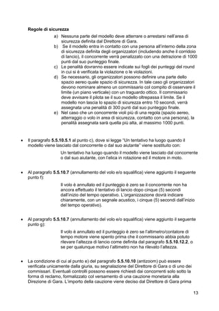 Regole di sicurezza
                 a) Nessuna parte del modello deve atterrare o arrestarsi nell’area di
                    sicurezza definita dal Direttore di Gara.
                 b) Se il modello entra in contatto con una persona all’interno della zona
                    di sicurezza definita degli organizzatori (includendo anche il corridoio
                    di lancio), il concorrente verrà penalizzato con una detrazione di 1000
                    punti dal suo punteggio finale.
                 c) Le penalità dovranno essere indicate sui fogli dei punteggi del round
                    in cui si è verificata la violazione o le violazioni.
                 d) Se necessario, gli organizzatori possono definire una parte dello
                    spazio aereo quale spazio di sicurezza. In tale caso gli organizzatori
                    devono nominare almeno un commissario col compito di osservare il
                    limite (un piano verticale) con un traguardo ottico. Il commissario
                    deve avvisare il pilota se il suo modello oltrepassa il limite. Se il
                    modello non lascia lo spazio di sicurezza entro 10 secondi, verrà
                    assegnata una penalità di 300 punti dal suo punteggio finale.
                 e) Nel caso che un concorrente violi più di una regola (spazio aereo,
                    atterraggio o volo in area di sicurezza, contatto con una persona), la
                    penalità assegnata sarà quella più alta, al massimo 1000 punti.


   Il paragrafo 5.5.10.5.1 al punto c), dove si legge “Un tentativo ha luogo quando il
    modello viene lasciato dal concorrente o dal suo aiutante” viene sostituito con:
                     Un tentativo ha luogo quando il modello viene lasciato dal concorrente
                     o dal suo aiutante, con l’elica in rotazione ed il motore in moto.


   Al paragrafo 5.5.10.7 (annullamento del volo e/o squalifica) viene aggiunto il seguente
    punto f):
                     Il volo è annullato ed il punteggio è zero se il concorrente non ha
                     ancora effettuato il tentativo di lancio dopo cinque (5) secondi
                     dall’inizio del tempo operativo. L’organizzazione dovrà indicare
                     chiaramente, con un segnale acustico, i cinque (5) secondi dall’inizio
                     del tempo operativo).


   Al paragrafo 5.5.10.7 (annullamento del volo e/o squalifica) viene aggiunto il seguente
    punto g):
                     Il volo è annullato ed il punteggio è zero se l’altimetro/contatore di
                     tempo motore viene spento prima che il commissario abbia potuto
                     rilevare l’altezza di lancio come definita dal paragrafo 5.5.10.12.2, o
                     se per qualunque motivo l’altimetro non ha rilevato l’altezza.


   La condizione di cui al punto e) del paragrafo 5.5.10.10 (antizoom) può essere
    verificata unicamente dalla giuria, su segnalazione del Direttore di Gara o di uno dei
    commissari. Eventuali controlli possono essere richiesti dai concorrenti solo sotto la
    forma di reclamo, formalizzato col versamento di una cauzione monetaria alla
    Direzione di Gara. L’importo della cauzione viene deciso dal Direttore di Gara prima

                                                                                               13
 