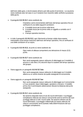 dell’inizio della gara, e dovrà essere almeno pari alla quota di iscrizione . La cauzione
    viene restituita solo nel caso in cui il reclamo trovi riscontro dalle verifiche successive
    della giuria.


   Il paragrafo 5.5.10.12.1 viene sostituito da:
                     Il tentativo verrà cronometrato dall’inizio del tempo operativo fino al
                     verificarsi di una delle seguenti condizioni:
                     a. il modello tocca per la prima volta terra;
                     b. il modello tocca per la prima volta un oggetto a contatto con il
                        terreno;
                     c. il tempo operativo termina.


   in tutto il paragrafo 5.5.10.12.2, ogni riferimento al tempo volato deve essere
    interpretato come tempo trascorso dall’inizio del tempo operativo, fino al verificarsi di
    una delle condizioni di cui sopra.


   Il paragrafo 5.5.10.12.2, al punto e) viene sostituito da:
                     Ogni metro di altezza comporterà una detrazione di mezzo (0,5)
                     punto.


   Il paragrafo 5.5.10.12.7 viene sostituito da:
                     Non verrà assegnato nessun abbuono di atterraggio se il modello è
                     ancora in volo dieci (10) secondi dopo lo scadere del tempo operativo
                     del gruppo.


   Viene aggiunto un paragrafo 5.5.10.12.7.bis:
                     Non verrà assegnato nessun abbuono di atterraggio se il modello
                     atterra su un centro diverso da quello assegnato al concorrente.


   Viene aggiunto un paragrafo 5.5.10.12.7.ter:
                     Non verrà assegnato nessun abbuono di atterraggio se il concorrente
                     o il suo aiutante, dopo l’atterraggio, spostano o toccano il modello
                     prima che il commissario abbia potuto rilevare la distanza dal punto
                     assegnato.


   Il paragrafo 5.5.10.13.1 viene sostituito da:
                     Se saranno disputati meno di sei (6) round eliminatori, il punteggio
                     complessivo ottenuto da ciascun concorrente sarà la somma dei suoi
                     punteggi ottenuti in tutti i round volati. Se saranno almeno sei (6)
                     round eliminatori, il punteggio millesimale più basso ottenuto da
                     ciascun concorrente verrà scartato nella determinazione del suo
                     punteggio complessivo.

                                                                                                14
 