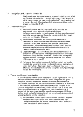    Il paragrafo 5.5.10.13.2 viene sostituito da:
                     Alla fine dei round eliminatori, ma solo se saranno stati disputati più di
                     sei (6) round eliminatori, i concorrenti con i punteggi complessivi più
                     alti, in numero compreso tra un minimo di sette (7) e un massimo pari
                     al numero dei punti di lancio disponibili, saranno inseriti in un unico
                     gruppo per i round di fly-off.
   Autocronometraggio
                  a) se l'organizzazione non dispone di sufficiente personale per
                     assicurare il cronometraggio, si utilizzerà il sistema
                     dell'autocronometraggio. L’organizzazione è invitata a predisporre dei
                     controlli a campione per verificare che i concorrenti rilevino i propri
                     tempi con correttezza e diligenza.
                  b) Il concorrente al momento dell'atterraggio deve fermare un
                     cronometro di cui varranno i soli secondi interi indicati anche se
                     provvisto di indicazione decimale o centesimale. Deve quindi
                     aspettare che il verificatore dell'organizzazione arrivi sul punto di
                     atterraggio per la rilevazione del il punteggio di atterraggio e la
                     rilevazione dei dati registrati a bordo.
                  c) Dopo l’atterraggio il concorrente deve mostrare al commissario il
                     cronometro con l’indicazione del tempo volato nel lancio. Nel caso il
                     cronometro venga azzerato prima che il commissario abbia potuto
                     leggerne il tempo, il punteggio del volo è zero e non si ha diritto a
                     ripetizione del lancio stesso.
                  d) Nel caso si rilevino più di tre secondi di differenza tra il cronometro
                     mostrato dal concorrente e una eventuale rilevazione a campione, il
                     lancio è annullato e il punteggio è zero, nel caso si rilevi una
                     differenza minore al concorrente verrà assegnato comunque il tempo
                     rilevato dal commissario.


   Team e considerazioni organizzative
              In considerazione del fatto che le persone ed i gruppi organizzatori sono la
              base per poter iniziare con successo una nuova categoria e che quasi
              sempre si è rivelato impossibile avere 8/10 persone costantemente a
              disposizione sul campo per uno o due giorni e di conseguenza si è cercato
              di semplificare al massimo lo svolgimento della gara accettando alcuni
              compromessi utili allo svolgersi lineare della competizione. Si è data una
              linea guida di funzionamento a ranghi ridotti creando delle coppie di
              concorrenti che sono responsabili l’uno per il cronometraggio dell’altro e
              definito penali molto alte in caso di errori, per permettere lo svolgimento di
              una competizione corretta e sportiva.
                  a) Per permettere a tutti di volare con un aiutante che rilevi i tempi ed
                     alleggerisca i compiti organizzativi, all'atto dell'iscrizione ogni
                     concorrente deve indicare un altro concorrente con cui formerà un
                     “team” per aiutarsi reciprocamente.



                                                                                              15
 