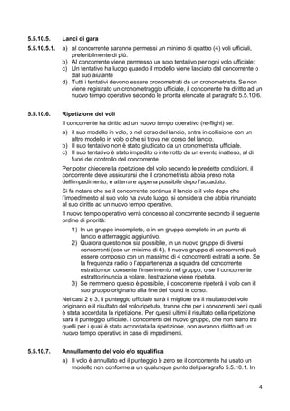 5.5.10.5.     Lanci di gara
5.5.10.5.1.   a) al concorrente saranno permessi un minimo di quattro (4) voli ufficiali,
                 preferibilmente di più.
              b) Al concorrente viene permesso un solo tentativo per ogni volo ufficiale;
              c) Un tentativo ha luogo quando il modello viene lasciato dal concorrente o
                 dal suo aiutante
              d) Tutti i tentativi devono essere cronometrati da un cronometrista. Se non
                 viene registrato un cronometraggio ufficiale, il concorrente ha diritto ad un
                 nuovo tempo operativo secondo le priorità elencate al paragrafo 5.5.10.6.


5.5.10.6.     Ripetizione dei voli
              Il concorrente ha diritto ad un nuovo tempo operativo (re-flight) se:
              a) il suo modello in volo, o nel corso del lancio, entra in collisione con un
                 altro modello in volo o che si trova nel corso del lancio.
              b) Il suo tentativo non è stato giudicato da un cronometrista ufficiale.
              c) Il suo tentativo è stato impedito o interrotto da un evento inatteso, al di
                 fuori del controllo del concorrente.
              Per poter chiedere la ripetizione del volo secondo le predette condizioni, il
              concorrente deve assicurarsi che il cronometrista abbia preso nota
              dell’impedimento, e atterrare appena possibile dopo l’accaduto.
              Si fa notare che se il concorrente continua il lancio o il volo dopo che
              l’impedimento al suo volo ha avuto luogo, si considera che abbia rinunciato
              al suo diritto ad un nuovo tempo operativo.
              Il nuovo tempo operativo verrà concesso al concorrente secondo il seguente
              ordine di priorità:
                  1) In un gruppo incompleto, o in un gruppo completo in un punto di
                     lancio e atterraggio aggiuntivo.
                  2) Qualora questo non sia possibile, in un nuovo gruppo di diversi
                     concorrenti (con un minimo di 4). Il nuovo gruppo di concorrenti può
                     essere composto con un massimo di 4 concorrenti estratti a sorte. Se
                     la frequenza radio o l’appartenenza a squadra del concorrente
                     estratto non consente l’inserimento nel gruppo, o se il concorrente
                     estratto rinuncia a volare, l’estrazione viene ripetuta.
                  3) Se nemmeno questo è possibile, il concorrente ripeterà il volo con il
                     suo gruppo originario alla fine del round in corso.
              Nei casi 2 e 3, il punteggio ufficiale sarà il migliore tra il risultato del volo
              originario e il risultato del volo ripetuto, tranne che per i concorrenti per i quali
              è stata accordata la ripetizione. Per questi ultimi il risultato della ripetizione
              sarà il punteggio ufficiale. I concorrenti del nuovo gruppo, che non siano tra
              quelli per i quali è stata accordata la ripetizione, non avranno diritto ad un
              nuovo tempo operativo in caso di impedimenti.


5.5.10.7.     Annullamento del volo e/o squalifica
              a) Il volo è annullato ed il punteggio è zero se il concorrente ha usato un
                 modello non conforme a un qualunque punto del paragrafo 5.5.10.1. In


                                                                                                 4
 