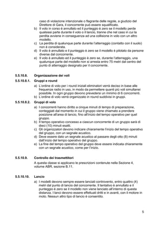 caso di violazione intenzionale o flagrante delle regole, a giudizio del
                   Direttore di Gara, il concorrente può essere squalificato.
              b)   Il volo in corso è annullato ed il punteggio è zero se il modello perde
                   qualsiasi parte durante il volo o il lancio, tranne che nel caso in cui la
                   perdita avviene in conseguenza ad una collisione in volo con un altro
                   modello.
              c)   La perdita di qualunque parte durante l’atterraggio (contatto con il suolo)
                   non è considerata.
              d)   Il volo è annullato e il punteggio è zero se il modello è pilotato da persone
                   diverse dal concorrente.
              e)   Il volo è annullato ed il punteggio è zero se, durante l’atterraggio, una
                   qualunque parte del modello non si arresta entro 75 metri dal centro del
                   punto di atterraggio designato per il concorrente.


5.5.10.8.     Organizzazione dei voli
5.5.10.8.1.   Gruppi e round
              a) L’ordine di volo per i round iniziali eliminatori verrà deciso in base alle
                 frequenze radio in uso, in modo da permettere quanti più voli simultanei
                 possibile. In ogni gruppo devono prevedersi un minimo di 6 concorrenti.
              b) L’ordine di volo verrà organizzato in round suddivisi in gruppi.
5.5.10.8.2.   Gruppi di volo
              a) I concorrenti hanno diritto a cinque minuti di tempo di preparazione,
                 conteggiati dal momento in cui il gruppo viene chiamato a prendere
                 posizione all’area di lancio, fino all’inizio del tempo operativo per quel
                 gruppo.
              b) Il tempo operativo concesso a ciascun concorrente di un gruppo sarà di
                 dieci (10) minuti esatti.
              c) Gli organizzatori devono indicare chiaramente l’inizio del tempo operativo
                 del gruppo, con un segnale acustico.
              d) Deve essere dato un segnale acustico al passare degli otto (8) minuti
                 dall’inizio del tempo operativo del gruppo.
              e) La fine del tempo operativo del gruppo deve essere indicata chiaramente
                 con un segnale acustico, come per l’inizio.


5.5.10.9.     Controllo dei trasmettitori
              A questa classe si applicano le prescrizioni contenute nella Sezione 4,
              volume ABR, sezione B.11.


5.5.10.10.    Lancio
              a) I modelli devono sempre essere lanciati controvento, entro quattro (4)
                 metri dal punto di lancio del concorrente. Il tentativo è annullato e il
                 punteggio è zero se il modello non viene lanciato all’interno di questa
                 distanza. I lanci devono essere effettuati dritti e in avanti, con il motore in
                 moto. Nessun altro tipo di lancio è consentito.



                                                                                               5
 