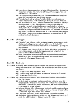 b) In condizioni di vento assente o variabile, il Direttore di Gara dichiarerà la
                direzione di lancio e di avvicinamento finale per l’atterraggio. Nessuna
                altra direzione è consentita.
             c) Il tentativo è annullato e il punteggio è zero se il modello viene lanciato
                prima dell’inizio del tempo operativo del gruppo.
             d) Prima del lancio tutti gli altimetri/contatori del tempo motore devono
                essere inizializzati sui punti di atterraggio designati, al livello del suolo.
             e) Non è consentito lo “zoom”, definito come l’immagazzinamento di energia
                aggiuntiva sotto forma di energia cinetica (velocità) che viene poi
                convertita in energia potenziale (altezza) dopo l’istante in cui viene
                effettuata la lettura dell’altezza. Se il cronometrista ufficiale designato o il
                Direttore di Gara giudicano che un concorrente stia tentando una tecnica
                di zoom dopo che è trascorso il periodo di 10 secondi dallo spegnimento
                del motore, il concorrente verrà penalizzato con una detrazione di 100
                punti dal punteggio del round.


5.5.10.11.   Atterraggio
             a) Prima dell’inizio delle gara, gli organizzatori devono assegnare un punto
                di atterraggio ad ogni concorrente per tutti i round eliminatori. E’
                responsabilità del concorrente assicurarsi di usare sempre il giusto punto
                di atterraggio.
             b) I commissari (cronometristi) devono rimanere sopravento e ad almeno 15
                metri di distanza dal punto di atterraggio designato, nel periodo che
                precede immediatamente l’atterraggio.
             c) Dopo l’atterraggio, i concorrenti possono recuperare i loro modelli prima
                della fine del tempo operativo, purché questo non ostacoli gli altri
                concorrenti del gruppo o i loro modelli.


5.5.10.12.   Punteggio
5.5.10.12.1. Il tentativo verrà cronometrato dal momento del rilascio del modello dalla
             mano del concorrente o dell’aiutante, fino al verificarsi di una delle seguenti
             condizioni:
             a) il modello tocca per la prima volta terra;
             b) il modello tocca per la prima volta un oggetto a contatto con il terreno;
             c) il tempo operativo termina.
5.5.10.12.2. a) Il tempo di volo in secondi dovrà essere arrotondato al secondo intero
                inferiore (mm:ss)
             b) verrà attribuito un punto per ogni secondo intero volato nel corso del
                tempo operativo, fino ad un massimo di 600 punti (corrispondenti ad un
                massimo di 10 minuti) per i round eliminatori, o 900 punti (corrispondenti
                a 15 minuti) per i round di fly-off.
             c) l’altezza di lancio ai fini del calcolo del punteggio sarà la massima altezza
                registrata dal momento in cui il modello lascia le mani del lanciatore, fino
                a 10 secondi dopo che il motore viene fermato.
             d) L’altezza in metri dovrà essere arrotondata al metro intero inferiore.
             e) Ogni metro di altezza di lancio comporterà una detrazione di mezzo (0,5)
                punto fino a 200 metri, e tre (3) punti sopra i 200 metri


                                                                                               6
 