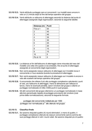 5.5.10.12.3. Verrà attribuito punteggio zero ai concorrenti i cui modelli siano ancora in
             volo un (1) minuto dopo la fine del tempo operativo del gruppo.
5.5.10.12.4. Verrà attribuito un abbuono di atterraggio secondo la distanza dal punto di
             atterraggio assegnato dagli organizzatori, secondo la seguente tabella:


                                Distanza (m)     Punti
                                Fino a 1         50
                                2                45
                                3                40
                                4                35
                                5                30
                                6                25
                                7                20
                                8                15
                                9                10
                                10               5
                                Più di 10        0


5.5.10.12.5. La distanza ai fini dell’abbuono di atterraggio viene misurata dal naso del
             modello una volta che questo si sia arrestato, fino al punto di atterraggio
             assegnato al concorrente dagli organizzatori.
5.5.10.12.6. Non verrà assegnato nessun abbuono di atterraggio se il modello tocca il
             concorrente o il suo aiutante durante la procedura di atterraggio.
5.5.10.12.7. Non verrà assegnato nessun abbuono di atterraggio se il modello è ancora in
             volo allo scadere del tempo operativo del gruppo.
5.5.10.12.8. Il concorrente che ottiene il più alto punteggio complessivo calcolando i punti
             di volo, più l’abbuono di atterraggio, meno la detrazione per l’altezza di
             lancio, meno le eventuali penalità, sarà il vincitore del gruppo e otterrà un
             punteggio normalizzato di mille (1000) punti in quel gruppo.
5.5.10.12.9. Gli altri concorrenti del gruppo otterranno un punteggio normalizzato in base
             alla loro percentuale rispetto al punteggio provvisorio del vincitore (cioè
             prima della normalizzazione), secondo la seguente formula:


                  punteggio del concorrente moltiplicato per 1000
              punteggio non normalizzato pi¯ alto ottenuto nel gruppo


5.5.10.13. Classifica finale
    
5.5.10.13.1. Se saranno disputati quattro (4) round eliminatori, o meno di quattro, il
             punteggio complessivo ottenuto da ciascun concorrente sarà la somma dei
             suoi punteggi ottenuti in tutti i round volati. Se saranno disputati più di quattro


                                                                                              7
 