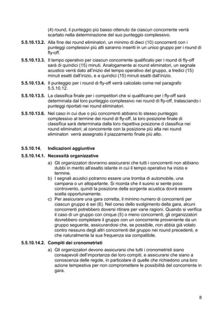 (4) round, il punteggio più basso ottenuto da ciascun concorrente verrà
             scartato nella determinazione del suo punteggio complessivo.
5.5.10.13.2. Alla fine dei round eliminatori, un minimo di dieci (10) concorrenti con i
             punteggi complessivi più alti saranno inseriti in un unico gruppo per i round di
             fly-off.
5.5.10.13.3. Il tempo operativo per ciascun concorrente qualificato per i round di fly-off
             sarà di quindici (15) minuti. Analogamente ai round eliminatori, un segnale
             acustico verrà dato all’inizio del tempo operativo del gruppo, a tredici (15)
             minuti esatti dall’inizio, e a quindici (15) minuti esatti dall’inizio.
5.5.10.13.4. Il punteggio per i round di fly-off verrà calcolato come nel paragrafo
             5.5.10.12.
5.5.10.13.5. La classifica finale per i competitori che si qualificano per i fly-off sarà
             determinata dal loro punteggio complessivo nei round di fly-off, tralasciando i
             punteggi riportati nei round eliminatori.
5.5.10.13.6. Nel caso in cui due o più concorrenti abbiano lo stesso punteggio
             complessivo al termine dei round di fly-off, la loro posizione finale di
             classifica sarà determinata dalla loro rispettiva posizione d classifica nei
             round eliminatori; al concorrente con la posizione più alta nei round
             eliminatori verrà assegnato il piazzamento finale più alto.


5.5.10.14.   Indicazioni aggiuntive
5.5.10.14.1. Necessità organizzative
             a) Gli organizzatori dovranno assicurarsi che tutti i concorrenti non abbiano
                dubbi in merito all’esatto istante in cui il tempo operativo ha inizio e
                termine.
             b) I segnali acustici potranno essere una tromba di automobile, una
                campana o un altoparlante. Si ricorda che il suono si sente poco
                controvento, quindi la posizione della sorgente acustica dovrà essere
                scelta opportunamente.
             c) Per assicurare una gara corretta, il minimo numero di concorrenti per
                ciascun gruppo è sei (6). Nel corso dello svolgimento della gara, alcuni
                concorrenti potrebbero doversi ritirare per varie ragioni. Quando si verifica
                il caso di un gruppo con cinque (5) o meno concorrenti, gli organizzatori
                dovrebbero completare il gruppo con un concorrente proveniente da un
                gruppo seguente, assicurandosi che, se possibile, non abbia già volato
                contro nessuno degli altri concorrenti del gruppo nei round precedenti, e
                che naturalmente la sua frequenza sia compatibile.
5.5.10.14.2. Compiti dei cronometristi
             a) Gli organizzatori devono assicurarsi che tutti i cronometristi siano
                consapevoli dell’importanza dei loro compiti, e assicurarsi che siano a
                conoscenza delle regole, in particolare di quelle che richiedono una loro
                azione tempestiva per non compromettere le possibilità del concorrente in
                gara.




                                                                                             8
 