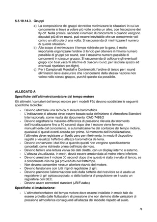 5.5.10.14.3. Gruppi
             a) La composizione dei gruppi dovrebbe minimizzare le situazioni in cui un
                concorrente si trova a volare più volte contro un altro, con l’eccezione dei
                fly-off. Nella pratica, secondo il numero di concorrenti o quando vengono
                disputati più di tre round, può essere inevitabile che un concorrente voli
                contro un altro più di una volta. Si raccomanda di minimizzare il numero
                di queste situazioni.
             b) Allo scopo di minimizzare il tempo richiesto per la gara, è molto
                importante organizzare l’ordine di lancio per ottenere il minimo numero
                possibile di gruppi per round, con il massimo numero possibile di
                concorrenti in ciascun gruppo. Si raccomanda di collocare gli eventuali
                gruppi con basi vacanti alla fine di ciascun round, per lasciare spazio ad
                eventuali ripetizioni (re-flight).
             c) Per i Campionati Mondiali e Continentali, l’ordine di lancio per i round
                eliminatori deve assicurare che i concorrenti della stessa nazione non
                volino nello stesso gruppo, purché questo sia possibile.



ALLEGATO A
Specifiche dell’altimetro/contatore del tempo motore
Gli altimetri / contatori del tempo motore per i modelli F5J devono soddisfare le seguenti
specifiche tecniche:
   -   Devono utilizzare una tecnica di misura barometrica.
   -   L’indicazione di altezza deve essere basata sulla definizione di Atmosfera Standard
       Internazionale, come risulta dal documento ICAO 7488/2
   -   Devono registrare la massima differenza di pressione rilevata dal momento
       dell’inizializzazione fino a 10 secondi dopo che il motore viene fermato
       manualmente dal concorrente, o automaticamente dal contatore del tempo motore,
       qualsiasi di questi eventi accada per primo. Al momento dell’inizializzazione,
       l’altimetro deve registrare un livello zero per riferimento, in modo il dispositivo
       registri e visualizzi l’effettiva altezza barometrica da terra.
   -   Devono conservare i dati fino a quando questi non vengono specificamente
       cancellati, come richiesto prima dell’inizio del volo.
   -   Devono fornire una lettura visiva dei dati diretta, con un display interno o esterno.
   -   L’altezza visualizzata, in metri, dovrà essere arrotondata al metro intero inferiore.
   -   Devono arrestare il motore 30 secondi dopo che questo è stato avviato al lancio, se
       il concorrente non ha già provveduto nel frattempo.
   -   Non devono consentire nessun ulteriore riavvio del motore.
   -   Devono funzionare con tutti i tipi di regolatore di giri.
   -   Devono prendere l’alimentazione solo dalla batteria del ricevitore se è usato un
       regolatore di giri optoaccoppiato, o dalla batteria di propulsione se è usato un
       regolatore con BEC.
   -   Devono usare connettori standard (JR/Futaba)
Specifiche di installazione:
   -   L’altimetro/contatore del tempo motore deve essere installato in modo tale da
       essere protetto dalle fluttuazioni di pressione che non derivino dalle variazioni di
       pressione atmosferica conseguenti all’altezza del modello rispetto al suolo.

                                                                                              9
 