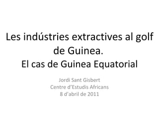 Les indústries extractives al golf de Guinea .  El cas de Guinea Equatorial Jordi Sant Gisbert Centre d’Estudis Africans 8 d’abril de 2011 