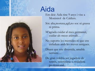 Aida Em deic Aida tinc 9 anys i visc a Monistrol  de Calders.  Sóc alta,morena,agil,no soc ni grassa ni prima. M’agrada cuidar al meu germanet, cuidar als meus animals… No suporto les mentides ni que ens enfadem amb les meves amigues. Diuen que sóc divertida, amable xerraire… De gran voldria ser jugadora de tennis, veterinària o nedadora professional. 
