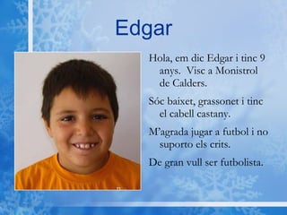 Edgar Hola, em dic Edgar i tinc 9 anys.  Visc a Monistrol de Calders. Sóc baixet, grassonet i tinc el cabell castany. M’agrada jugar a futbol i no suporto els crits. De gran vull ser futbolista. 