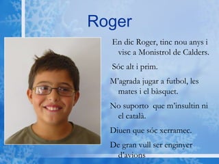 Roger En dic Roger, tinc nou anys i visc a Monistrol de Calders.  Sóc alt i prim. M’agrada jugar a futbol, les mates i el bàsquet. No suporto  que m’insultin ni el català. Diuen que sóc xerramec.  De gran vull ser enginyer d’avions 