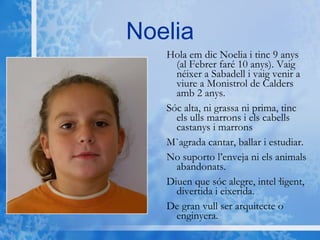 Noelia Hola em dic Noelia i tinc 9 anys (al Febrer faré 10 anys). Vaig néixer a Sabadell i vaig venir a viure a Monistrol de Calders amb 2 anys. Sóc alta, ni grassa ni prima, tinc els ulls marrons i els cabells castanys i marrons M`agrada cantar, ballar i estudiar. No suporto l’enveja ni els animals abandonats. Diuen que sóc alegre, intel·ligent, divertida i eixerida. De gran vull ser arquitecte o enginyera. 