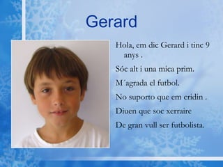 Gerard Hola, em dic Gerard i tinc 9 anys . Sóc alt i una mica prim. M´agrada el futbol. No suporto que em cridin . Diuen que soc xerraire  De gran vull ser futbolista. 