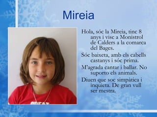 Mireia Hola, sóc la Mireia, tinc 8 anys i visc a Monistrol de Calders a la comarca del Bages.  Sóc baixeta, amb els cabells castanys i sóc prima. M’agrada cantar i ballar. No suporto els animals. Diuen que soc simpàtica i inquieta. De gran vull ser mestra. 
