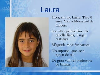 Laura Hola, em dic Laura. Tinc 8 anys. Visc a Monistrol de Calders.  Sóc alta i prima.Tinc  els cabells llisos,  llargs i castanys.  M’agrada molt fer batuca.  No suporto  que  se’n  riguin de mi.  De gran vull ser professora de batuca . 
