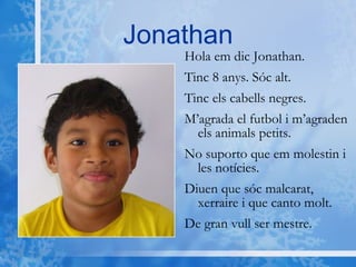 Jonathan Hola em dic Jonathan. Tinc 8 anys. Sóc alt. Tinc els cabells negres. M’agrada el futbol i m’agraden els animals petits. No suporto que em molestin i les notícies. Diuen que sóc malcarat, xerraire i que canto molt. De gran vull ser mestre.  