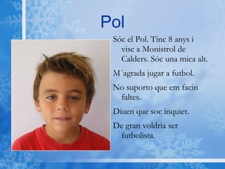 Pol Sóc el Pol. Tinc 8 anys i visc a Monistrol de Calders. Sóc una mica alt. M´agrada jugar a futbol.  No suporto que em facin faltes. Diuen que soc inquiet. De gran voldria ser futbolista. 