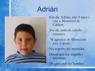 Adrián Em dic Adrián, tinc 9 anys i visc a Monistrol de Calders. Sóc alt, amb els cabells castanys.  M´agraden els llibres i els jocs d´acció. No soporto les mentides.  Diuen que sóc trapella i xerramec  De gran vull ser bomber. 